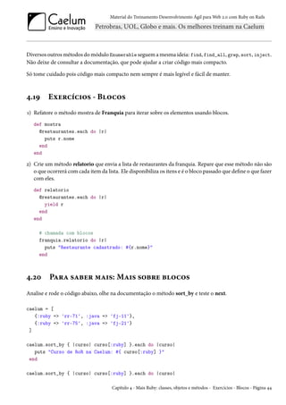 Material do Treinamento Desenvolvimento Ágil para Web 2.0 com Ruby on Rails
Diversos outros métodos do módulo Enumerable seguem a mesma ideia: find, find_all, grep, sort, inject.
Não deixe de consultar a documentação, que pode ajudar a criar código mais compacto.
Só tome cuidado pois código mais compacto nem sempre é mais legível e fácil de manter.
4.19 Exercícios - Blocos
1) Refatore o método mostra de Franquia para iterar sobre os elementos usando blocos.
def mostra
@restaurantes.each do |r|
puts r.nome
end
end
2) Crie um método relatorio que envia a lista de restaurantes da franquia. Repare que esse método não são
o que ocorrerá com cada item da lista. Ele disponibiliza os itens e é o bloco passado que define o que fazer
com eles.
def relatorio
@restaurantes.each do |r|
yield r
end
end
# chamada com blocos
franquia.relatorio do |r|
puts "Restaurante cadastrado: #{r.nome}"
end
4.20 Para saber mais: Mais sobre blocos
Analise e rode o código abaixo, olhe na documentação o método sort_by e teste o next.
caelum = [
{:ruby => 'rr-71', :java => 'fj-11'},
{:ruby => 'rr-75', :java => 'fj-21'}
]
caelum.sort_by { |curso| curso[:ruby] }.each do |curso|
puts "Curso de RoR na Caelum: #{ curso[:ruby] }"
end
caelum.sort_by { |curso| curso[:ruby] }.each do |curso|
Capítulo 4 - Mais Ruby: classes, objetos e métodos - Exercícios - Blocos - Página 44
 