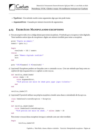 Material do Treinamento Desenvolvimento Ágil para Web 2.0 com Ruby on Rails
• TypeError : Um método recebe como argumento algo que não pode tratar.
• ArgumentError : Causada por número incorreto de argumentos.
4.23 Exercício: Manipulando exceptions
1) Em um arquivo ruby crie o código abaixo para testar exceptions. O método gets recupera o valor digitado.
Teste também outros tipos de exceptions e digite um número inválido para testar a exception.
print "Digite um número:"
numero = gets.to_i
begin
resultado = 100 / numero
rescue
puts "Número digitado inválido!"
exit
end
puts "100/#{numero} é #{resultado} "
2) (opcional) Exceptions podem ser lançadas com o comando raise. Crie um método que lança uma ex-
ception do tipo ArgumentError e capture-a com rescue.
def verifica_idade(idade)
unless idade > 18
raise ArgumentError,
"Você precisa ser maior de idade para jogar jogos violentos."
end
end
verifica_idade(17)
3) (opcional) É possível utilizar sua própria exception criando uma classe e estendendo de Exception.
class IdadeInsuficienteException < Exception
end
def verifica_idade(idade)
raise IdadeInsuficienteException,
"Você precisa ser maior de idade..." unless idade > 18
end
Para testar o rescue dessa exception invoque o método com um valor inválido:
begin
verifica_idade(13)
Capítulo 4 - Mais Ruby: classes, objetos e métodos - Exercício: Manipulando exceptions - Página 46
 