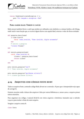 Material do Treinamento Desenvolvimento Ágil para Web 2.0 com Ruby on Rails
rescue IdadeInsuficienteException => e
puts "Foi lançada a exception: #{e}"
end
Para saber mais: Throw e catch
Ruby possui também throw e catch que podem ser utilizados com símbolos e a sintaxe lembra a de Erlang,
onde catch é uma função que, se ocorrer algum throw com aquele label, retorna o valor do throw atrelado:
def pesquisa_banco(nome)
if nome.size<10
throw :nome_invalido, "Nome invalido, digite novamente"
end
# executa a pesquisa
"cliente #{nome}"
end
def executa_pesquisa(nome)
catch :nome_invalido do
cliente = pesquisa_banco(nome)
return cliente
end
end
puts executa_pesquisa("ana")
# => "Nome invalido, digite novamente"
puts executa_pesquisa("guilherme silveira")
# => cliente guilherme silveira
4.24 Arquivos com código fonte ruby
Todos os arquivos fonte, contendo código Ruby devem ter a extensão .rb para que o interpretador seja capaz
de carregá-lo.
Existem exceções onde a leitura dos arquivos é feita por outras bibliotecas e, nesses casos, o arquivo possui
outras extensões.
Para organizar seu código, é natural dividi-lo em vários arquivos e diretórios, bastando usar o método
require para incluir o fonte de outro arquivo.
Imagine o arquivo conta.rb:
class Conta
Capítulo 4 - Mais Ruby: classes, objetos e métodos - Arquivos com código fonte ruby - Página 47
 