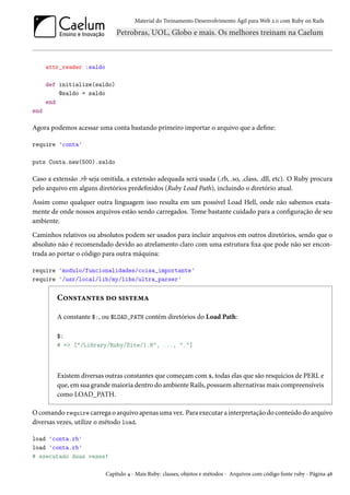 Material do Treinamento Desenvolvimento Ágil para Web 2.0 com Ruby on Rails
attr_reader :saldo
def initialize(saldo)
@saldo = saldo
end
end
Agora podemos acessar uma conta bastando primeiro importar o arquivo que a define:
require 'conta'
puts Conta.new(500).saldo
Caso a extensão .rb seja omitida, a extensão adequada será usada (.rb, .so, .class, .dll, etc). O Ruby procura
pelo arquivo em alguns diretórios predefinidos (Ruby Load Path), incluindo o diretório atual.
Assim como qualquer outra linguagem isso resulta em um possível Load Hell, onde não sabemos exata-
mente de onde nossos arquivos estão sendo carregados. Tome bastante cuidado para a configuração de seu
ambiente.
Caminhos relativos ou absolutos podem ser usados para incluir arquivos em outros diretórios, sendo que o
absoluto não é recomendado devido ao atrelamento claro com uma estrutura fixa que pode não ser encon-
trada ao portar o código para outra máquina:
require 'modulo/funcionalidades/coisa_importante'
require '/usr/local/lib/my/libs/ultra_parser'
Constantes do sistema
A constante $:, ou $LOAD_PATH contém diretórios do Load Path:
$:
# => ["/Library/Ruby/Site/1.8", ..., "."]
Existem diversas outras constantes que começam com $, todas elas que são resquícios de PERL e
que, em sua grande maioria dentro do ambiente Rails, possuem alternativas mais compreensíveis
como LOAD_PATH.
O comando require carrega o arquivo apenas uma vez. Para executar a interpretação do conteúdo do arquivo
diversas vezes, utilize o método load.
load 'conta.rb'
load 'conta.rb'
# executado duas vezes!
Capítulo 4 - Mais Ruby: classes, objetos e métodos - Arquivos com código fonte ruby - Página 48
 