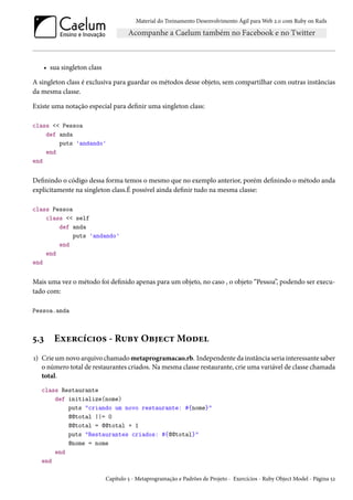 Material do Treinamento Desenvolvimento Ágil para Web 2.0 com Ruby on Rails
• sua singleton class
A singleton class é exclusiva para guardar os métodos desse objeto, sem compartilhar com outras instâncias
da mesma classe.
Existe uma notação especial para definir uma singleton class:
class << Pessoa
def anda
puts 'andando'
end
end
Definindo o código dessa forma temos o mesmo que no exemplo anterior, porém definindo o método anda
explicitamente na singleton class.É possível ainda definir tudo na mesma classe:
class Pessoa
class << self
def anda
puts 'andando'
end
end
end
Mais uma vez o método foi definido apenas para um objeto, no caso , o objeto “Pessoa”, podendo ser execu-
tado com:
Pessoa.anda
5.3 Exercícios - Ruby Object Model
1) Crie um novo arquivo chamado metaprogramacao.rb. Independente da instância seria interessante saber
o número total de restaurantes criados. Na mesma classe restaurante, crie uma variável de classe chamada
total.
class Restaurante
def initialize(nome)
puts "criando um novo restaurante: #{nome}"
@@total ||= 0
@@total = @@total + 1
puts "Restaurantes criados: #{@@total}"
@nome = nome
end
end
Capítulo 5 - Metaprogramação e Padrões de Projeto - Exercícios - Ruby Object Model - Página 52
 