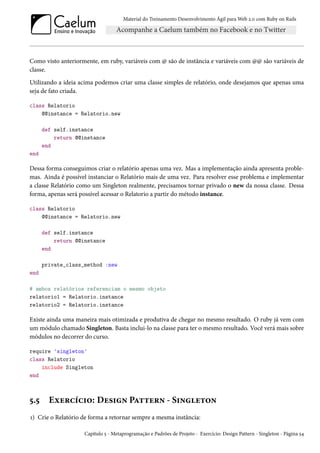 Material do Treinamento Desenvolvimento Ágil para Web 2.0 com Ruby on Rails
Como visto anteriormente, em ruby, variáveis com @ são de instância e variáveis com @@ são variáveis de
classe.
Utilizando a ideia acima podemos criar uma classe simples de relatório, onde desejamos que apenas uma
seja de fato criada.
class Relatorio
@@instance = Relatorio.new
def self.instance
return @@instance
end
end
Dessa forma conseguimos criar o relatório apenas uma vez. Mas a implementação ainda apresenta proble-
mas. Ainda é possível instanciar o Relatório mais de uma vez. Para resolver esse problema e implementar
a classe Relatório como um Singleton realmente, precisamos tornar privado o new da nossa classe. Dessa
forma, apenas será possível acessar o Relatorio a partir do método instance.
class Relatorio
@@instance = Relatorio.new
def self.instance
return @@instance
end
private_class_method :new
end
# ambos relatórios referenciam o mesmo objeto
relatorio1 = Relatorio.instance
relatorio2 = Relatorio.instance
Existe ainda uma maneira mais otimizada e produtiva de chegar no mesmo resultado. O ruby já vem com
um módulo chamado Singleton. Basta inclui-lo na classe para ter o mesmo resultado. Você verá mais sobre
módulos no decorrer do curso.
require 'singleton'
class Relatorio
include Singleton
end
5.5 Exercício: Design Pattern - Singleton
1) Crie o Relatório de forma a retornar sempre a mesma instância:
Capítulo 5 - Metaprogramação e Padrões de Projeto - Exercício: Design Pattern - Singleton - Página 54
 