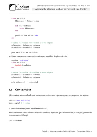 Material do Treinamento Desenvolvimento Ágil para Web 2.0 com Ruby on Rails
class Relatorio
@@instance = Relatorio.new
def self.instance
return @@instance
end
private_class_method :new
end
# ambos relatórios referenciam o mesmo objeto
relatorio1 = Relatorio.instance
relatorio2 = Relatorio.instance
puts relatorio1 == relatorio2
2) Faça o mesmo teste, mas conhecendo agora o módulo Singleton do ruby:
require 'singleton'
class Relatorio
include Singleton
end
# ambos relatórios referenciam o mesmo objeto
relatorio1 = Relatorio.instance
relatorio2 = Relatorio.instance
puts relatorio1 == relatorio2
5.6 Convenções
Métodos que retornam booleanos costumam terminar com ?, para que pareçam perguntas aos objetos:
texto = "nao sou vazio"
texto.empty? # => false
Já vimos esta convenção no método respond_to?.
Métodos que tem efeito colateral (alteram o estado do objeto, ou que costumem lançar exceções) geralmente
terminam com ! (bang):
conta.cancela!
Capítulo 5 - Metaprogramação e Padrões de Projeto - Convenções - Página 55
 