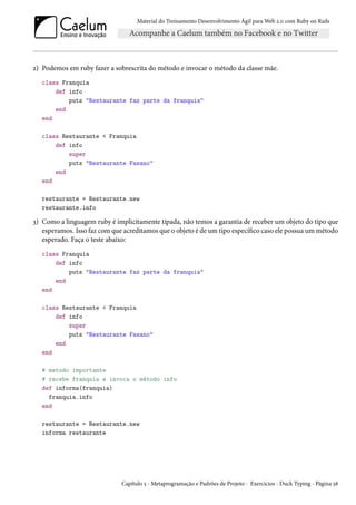 Material do Treinamento Desenvolvimento Ágil para Web 2.0 com Ruby on Rails
2) Podemos em ruby fazer a sobrescrita do método e invocar o método da classe mãe.
class Franquia
def info
puts "Restaurante faz parte da franquia"
end
end
class Restaurante < Franquia
def info
super
puts "Restaurante Fasano"
end
end
restaurante = Restaurante.new
restaurante.info
3) Como a linguagem ruby é implicitamente tipada, não temos a garantia de receber um objeto do tipo que
esperamos. Isso faz com que acreditamos que o objeto é de um tipo específico caso ele possua um método
esperado. Faça o teste abaixo:
class Franquia
def info
puts "Restaurante faz parte da franquia"
end
end
class Restaurante < Franquia
def info
super
puts "Restaurante Fasano"
end
end
# metodo importante
# recebe franquia e invoca o método info
def informa(franquia)
franquia.info
end
restaurante = Restaurante.new
informa restaurante
Capítulo 5 - Metaprogramação e Padrões de Projeto - Exercícios - Duck Typing - Página 58
 