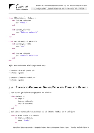 Material do Treinamento Desenvolvimento Ágil para Web 2.0 com Ruby on Rails
class HTMLRelatorio < Relatorio
def imprime_cabecalho
puts "<html>"
end
def imprime_conteudo
puts "Dados do relatorio"
end
end
class TextoRelatorio < Relatorio
def imprime_cabecalho
puts "***"
end
def imprime_conteudo
puts "Dados do relatorio"
end
end
Agora para usar nossos relatórios podemos fazer:
relatorio = HTMLRelatorio.new
relatorio.imprime
relatorio = TextoRelatorio.new
relatorio.imprime
5.10 Exercício Opcional: Design Pattern - Template Method
1) Crie a classe que define as obrigações de um relatório:
class Relatorio
def imprime
imprime_cabecalho
imprime_conteudo
end
end
2) Para termos implementações diferentes, crie um relatório HTML e um de texto puro:
class HTMLRelatorio < Relatorio
def imprime_cabecalho
puts "<html>"
end
Capítulo 5 - Metaprogramação e Padrões de Projeto - Exercício Opcional: Design Pattern - Template Method - Página 60
 