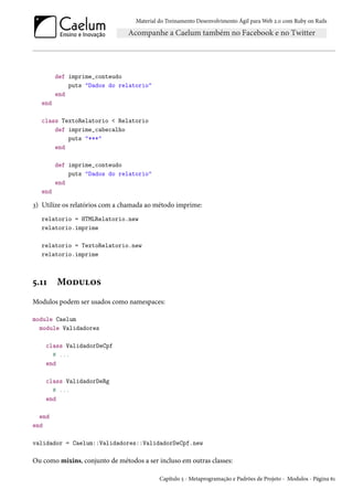 Material do Treinamento Desenvolvimento Ágil para Web 2.0 com Ruby on Rails
def imprime_conteudo
puts "Dados do relatorio"
end
end
class TextoRelatorio < Relatorio
def imprime_cabecalho
puts "***"
end
def imprime_conteudo
puts "Dados do relatorio"
end
end
3) Utilize os relatórios com a chamada ao método imprime:
relatorio = HTMLRelatorio.new
relatorio.imprime
relatorio = TextoRelatorio.new
relatorio.imprime
5.11 Modulos
Modulos podem ser usados como namespaces:
module Caelum
module Validadores
class ValidadorDeCpf
# ...
end
class ValidadorDeRg
# ...
end
end
end
validador = Caelum::Validadores::ValidadorDeCpf.new
Ou como mixins, conjunto de métodos a ser incluso em outras classes:
Capítulo 5 - Metaprogramação e Padrões de Projeto - Modulos - Página 61
 