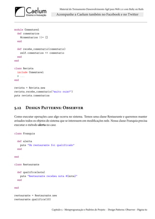Material do Treinamento Desenvolvimento Ágil para Web 2.0 com Ruby on Rails
module Comentavel
def comentarios
@comentarios ||= []
end
def recebe_comentario(comentario)
self.comentarios << comentario
end
end
class Revista
include Comentavel
# ...
end
revista = Revista.new
revista.recebe_comentario("muito ruim!")
puts revista.comentarios
5.12 Design Patterns: Observer
Como executar operações caso algo ocorra no sistema. Temos uma classe Restaurante e queremos manter
avisados todos os objetos do sistema que se interessem em modificações nele. Nossa classe Franquia precisa
executar o método alerta no caso
class Franquia
def alerta
puts "Um restaurante foi qualificado"
end
end
class Restaurante
def qualifica(nota)
puts "Restaurante recebeu nota #{nota}"
end
end
restaurante = Restaurante.new
restaurante.qualifica(10)
Capítulo 5 - Metaprogramação e Padrões de Projeto - Design Patterns: Observer - Página 62
 