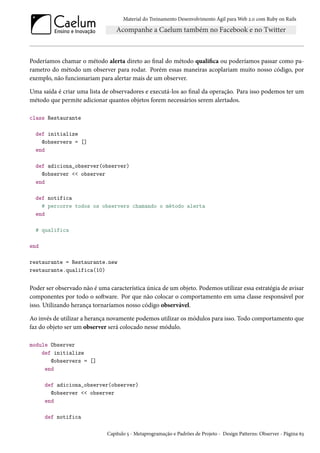 Material do Treinamento Desenvolvimento Ágil para Web 2.0 com Ruby on Rails
Poderíamos chamar o método alerta direto ao final do método qualifica ou poderíamos passar como pa-
rametro do método um observer para rodar. Porém essas maneiras acoplariam muito nosso código, por
exemplo, não funcionariam para alertar mais de um observer.
Uma saída é criar uma lista de observadores e executá-los ao final da operação. Para isso podemos ter um
método que permite adicionar quantos objetos forem necessários serem alertados.
class Restaurante
def initialize
@observers = []
end
def adiciona_observer(observer)
@observer << observer
end
def notifica
# percorre todos os observers chamando o método alerta
end
# qualifica
end
restaurante = Restaurante.new
restaurante.qualifica(10)
Poder ser observado não é uma característica única de um objeto. Podemos utilizar essa estratégia de avisar
componentes por todo o software. Por que não colocar o comportamento em uma classe responsável por
isso. Utilizando herança tornaríamos nosso código observável.
Ao invés de utilizar a herança novamente podemos utilizar os módulos para isso. Todo comportamento que
faz do objeto ser um observer será colocado nesse módulo.
module Observer
def initialize
@observers = []
end
def adiciona_observer(observer)
@observer << observer
end
def notifica
Capítulo 5 - Metaprogramação e Padrões de Projeto - Design Patterns: Observer - Página 63
 