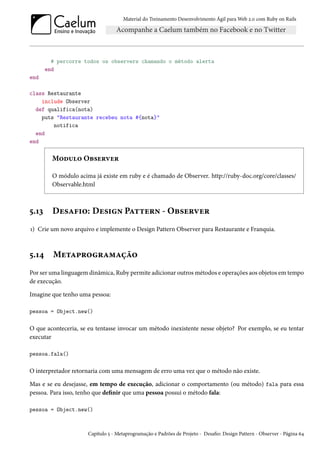Material do Treinamento Desenvolvimento Ágil para Web 2.0 com Ruby on Rails
# percorre todos os observers chamando o método alerta
end
end
class Restaurante
include Observer
def qualifica(nota)
puts "Restaurante recebeu nota #{nota}"
notifica
end
end
Modulo Observer
O módulo acima já existe em ruby e é chamado de Observer. http://ruby-doc.org/core/classes/
Observable.html
5.13 Desafio: Design Pattern - Observer
1) Crie um novo arquivo e implemente o Design Pattern Observer para Restaurante e Franquia.
5.14 Metaprogramação
Por ser uma linguagem dinâmica, Ruby permite adicionar outros métodos e operações aos objetos em tempo
de execução.
Imagine que tenho uma pessoa:
pessoa = Object.new()
O que aconteceria, se eu tentasse invocar um método inexistente nesse objeto? Por exemplo, se eu tentar
executar
pessoa.fala()
O interpretador retornaria com uma mensagem de erro uma vez que o método não existe.
Mas e se eu desejasse, em tempo de execução, adicionar o comportamento (ou método) fala para essa
pessoa. Para isso, tenho que definir que uma pessoa possui o método fala:
pessoa = Object.new()
Capítulo 5 - Metaprogramação e Padrões de Projeto - Desafio: Design Pattern - Observer - Página 64
 