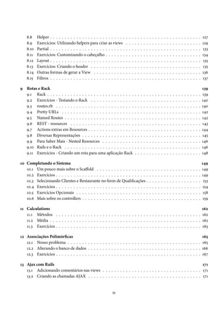 8.8 Helper . . . . . . . . . . . . . . . . . . . . . . . . . . . . . . . . . . . . . . . . . . . . . . . . . . . . 127
8.9 Exercícios: Utilizando helpers para criar as views . . . . . . . . . . . . . . . . . . . . . . . . . . 129
8.10 Partial . . . . . . . . . . . . . . . . . . . . . . . . . . . . . . . . . . . . . . . . . . . . . . . . . . . . 133
8.11 Exercícios: Customizando o cabeçalho . . . . . . . . . . . . . . . . . . . . . . . . . . . . . . . . . 134
8.12 Layout . . . . . . . . . . . . . . . . . . . . . . . . . . . . . . . . . . . . . . . . . . . . . . . . . . . . 135
8.13 Exercícios: Criando o header . . . . . . . . . . . . . . . . . . . . . . . . . . . . . . . . . . . . . . 135
8.14 Outras formas de gerar a View . . . . . . . . . . . . . . . . . . . . . . . . . . . . . . . . . . . . . 136
8.15 Filtros . . . . . . . . . . . . . . . . . . . . . . . . . . . . . . . . . . . . . . . . . . . . . . . . . . . . 137
9 Rotas e Rack 139
9.1 Rack . . . . . . . . . . . . . . . . . . . . . . . . . . . . . . . . . . . . . . . . . . . . . . . . . . . . . 139
9.2 Exercícios - Testando o Rack . . . . . . . . . . . . . . . . . . . . . . . . . . . . . . . . . . . . . . 140
9.3 routes.rb . . . . . . . . . . . . . . . . . . . . . . . . . . . . . . . . . . . . . . . . . . . . . . . . . . 140
9.4 Pretty URLs . . . . . . . . . . . . . . . . . . . . . . . . . . . . . . . . . . . . . . . . . . . . . . . . 142
9.5 Named Routes . . . . . . . . . . . . . . . . . . . . . . . . . . . . . . . . . . . . . . . . . . . . . . . 142
9.6 REST - resources . . . . . . . . . . . . . . . . . . . . . . . . . . . . . . . . . . . . . . . . . . . . . 143
9.7 Actions extras em Resources . . . . . . . . . . . . . . . . . . . . . . . . . . . . . . . . . . . . . . . 144
9.8 Diversas Representações . . . . . . . . . . . . . . . . . . . . . . . . . . . . . . . . . . . . . . . . . 145
9.9 Para Saber Mais - Nested Resources . . . . . . . . . . . . . . . . . . . . . . . . . . . . . . . . . . 146
9.10 Rails e o Rack . . . . . . . . . . . . . . . . . . . . . . . . . . . . . . . . . . . . . . . . . . . . . . . 146
9.11 Exercícios - Criando um rota para uma aplicação Rack . . . . . . . . . . . . . . . . . . . . . . . 148
10 Completando o Sistema 149
10.1 Um pouco mais sobre o Scaffold . . . . . . . . . . . . . . . . . . . . . . . . . . . . . . . . . . . . 149
10.2 Exercícios . . . . . . . . . . . . . . . . . . . . . . . . . . . . . . . . . . . . . . . . . . . . . . . . . . 149
10.3 Selecionando Clientes e Restaurante no form de Qualificações . . . . . . . . . . . . . . . . . . . 153
10.4 Exercícios . . . . . . . . . . . . . . . . . . . . . . . . . . . . . . . . . . . . . . . . . . . . . . . . . . 154
10.5 Exercícios Opcionais . . . . . . . . . . . . . . . . . . . . . . . . . . . . . . . . . . . . . . . . . . . 158
10.6 Mais sobre os controllers . . . . . . . . . . . . . . . . . . . . . . . . . . . . . . . . . . . . . . . . . 159
11 Calculations 162
11.1 Métodos . . . . . . . . . . . . . . . . . . . . . . . . . . . . . . . . . . . . . . . . . . . . . . . . . . 162
11.2 Média . . . . . . . . . . . . . . . . . . . . . . . . . . . . . . . . . . . . . . . . . . . . . . . . . . . . 162
11.3 Exercícios . . . . . . . . . . . . . . . . . . . . . . . . . . . . . . . . . . . . . . . . . . . . . . . . . . 163
12 Associações Polimórficas 165
12.1 Nosso problema . . . . . . . . . . . . . . . . . . . . . . . . . . . . . . . . . . . . . . . . . . . . . . 165
12.2 Alterando o banco de dados . . . . . . . . . . . . . . . . . . . . . . . . . . . . . . . . . . . . . . . 166
12.3 Exercícios . . . . . . . . . . . . . . . . . . . . . . . . . . . . . . . . . . . . . . . . . . . . . . . . . . 167
13 Ajax com Rails 171
13.1 Adicionando comentários nas views . . . . . . . . . . . . . . . . . . . . . . . . . . . . . . . . . . 171
13.2 Criando as chamadas AJAX . . . . . . . . . . . . . . . . . . . . . . . . . . . . . . . . . . . . . . . 171
iv
 