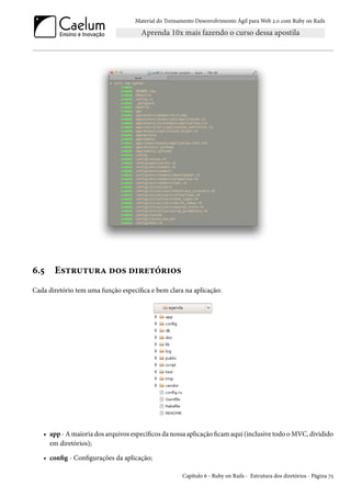 Material do Treinamento Desenvolvimento Ágil para Web 2.0 com Ruby on Rails
6.5 Estrutura dos diretórios
Cada diretório tem uma função específica e bem clara na aplicação:
• app - A maioria dos arquivos específicos da nossa aplicação ficam aqui (inclusive todo o MVC, dividido
em diretórios);
• config - Configurações da aplicação;
Capítulo 6 - Ruby on Rails - Estrutura dos diretórios - Página 75
 