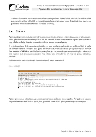 Material do Treinamento Desenvolvimento Ágil para Web 2.0 com Ruby on Rails
A sintaxe do console interativo do banco de dados depende do tipo de banco utilizado. Se você escolher,
por exemplo, utilizar o MySQL os comandos para listar as tabelas do banco de dados é show tables;, e
para obter detalhes sobre a tabela é describe eventos;.
6.12 Server
Agora que já geramos o código necessário em nossa aplicação, criamos o banco de dados e as tabelas neces-
sárias, precisamos colocar nossa aplicação em um servidor de aplicações Web que suporte aplicações feitas
com o Ruby on Rails. Só assim os usuários poderão acessar nossa aplicação.
O próprio conjunto de ferramentas embutidas em uma instalação padrão de um ambiente Rails já inclui
um servidor simples, suficiente para que o desenvolvedor possa acessar sua aplicação através do browser.
Esse servidor, o WEBrick, não é indicado para aplicações em produção por ser muito simples e não contar
com recursos mais avançados necessários para colocar uma aplicação “no ar” para um grande número de
usuários.
Podemos iniciar o servidor através do comando rails server no terminal:
rails server
Após o processo de inicialização, podemos acessar nossa aplicação no navegador. Por padrão o servidor
disponibiliza nossa aplicação na porta 3000, podemos visitar nossa aplicação em http://localhost:3000.
Capítulo 6 - Ruby on Rails - Server - Página 80
 