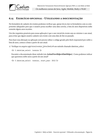 Material do Treinamento Desenvolvimento Ágil para Web 2.0 com Ruby on Rails
6.15 Exercício opcional - Utilizando a documentação
No formulário de cadastro de eventos podemos verificar que, apesar de já criar os formulários com os com-
ponentes adequados para que o usuário possa escolher uma data correta, a lista de anos disponíveis exibe
somente alguns anos recentes.
Um dos requisitos possíveis para nossa aplicação é que o ano inicial do evento seja no mínimo o ano atual,
para evitar que algum usuário cadastre um evento com uma data de fim no passado.
Para fazer essa alteração na aplicação será preciso editar o código gerado pelo Rails responsável por exibir a
lista de anos, comece a listar a partir do ano atual:
1) Verifique no arquivo app/views/eventos/_form.html.erb um método chamado datetime_select:
<%= f.datetime_select :termino %>
Encontre a documentação desse método (em ActionViewHelpersDateHelper). Como podemos indicar
que queremos exibir anos a partir do ano atual?
<%= f.datetime_select :termino, start_year: 2012 %>
Capítulo 6 - Ruby on Rails - Exercício opcional - Utilizando a documentação - Página 83
 