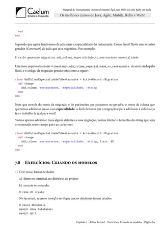 Material do Treinamento Desenvolvimento Ágil para Web 2.0 com Ruby on Rails
end
end
Supondo que agora lembramos de adicionar a especialidade do restaurante. Como fazer? Basta usar o outro
gerador (Generator) do rails que cria migration. Por exemplo:
$ rails generate migration add_column_especialidade_to_restaurante especialidade
Um novo arquivo chamado <timestamp>_add_column_especialidade_to_restaurante.rb será criado pelo
Rails, e o código da migração gerada será como a seguir:
class AddColumnEspecialidadeToRestaurante < ActiveRecord::Migration
def change
add_column :restaurantes, :especialidade, :string
end
end
Note que através do nome da migração e do parâmetro que passamos no gerador, o nome da coluna que
queremos adicionar, nesse caso especialidade, o Rails deduziu que a migração é para adicionar a coluna e já
fez o trabalho braçal para você!
Vamos apenas adicionar mais alguns detalhes a essa migração, vamos limitar o tamanho da string que será
armazenada nesse campo para 40 caracteres:
class AddColumnEspecialidadeToRestaurante < ActiveRecord::Migration
def change
add_column :restaurantes, :especialidade, :string, limit: 40
end
end
7.8 Exercícios: Criando os modelos
1) Crie nosso banco de dados
a) Entre no terminal, no diretório do projeto
b) execute o comando:
$ rake db:create
No terminal, acesse o mysql e verifique que os databases foram criados:
$ rails dbconsole
mysql> show databases;
mysql> quit
Capítulo 7 - Active Record - Exercícios: Criando os modelos - Página 89
 