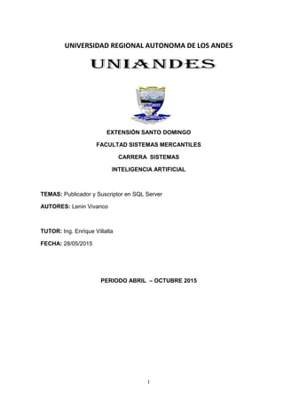 1
UNIVERSIDAD REGIONAL AUTONOMA DE LOS ANDES
EXTENSIÓN SANTO DOMINGO
FACULTAD SISTEMAS MERCANTILES
CARRERA SISTEMAS
INTELIGENCIA ARTIFICIAL
TEMAS: Publicador y Suscriptor en SQL Server
AUTORES: Lenin Vivanco
TUTOR: Ing. Enrique Villalta
FECHA: 28/05/2015
PERIODO ABRIL – OCTUBRE 2015
 