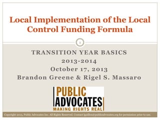 Local Implementation of the Local
Control Funding Formula
1

TRANSITION YEAR BASICS
2013 -2014
October 17, 2013
Brandon Greene & Rigel S. Massaro

Copyright 2013, Public Advocates Inc. All Rights Reserved. Contact lguillen@publicadvocates.org for permission prior to use.

 