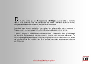 www.marcelofontoura.com.br 
Da mesma forma que seu Planejamento Estratégico deve se feito de maneira idônea suas reuniões deve ser estruturadas de forma a enfatizar que suas metas estejam sendo executadas dentro dos prazos estabelecidos. Reuniões para serem produtivas necessitam ser direcionadas para assuntos e linguagem em comum aos participantes e é estruturada da seguinte forma: A pauta é estipulada pelo Coordenador da reunião. O redator da ata é quem redige os assuntos pré-acordados ou com base na fala de cada um dos presentes. Os participantes são as pessoas de interesse comum nos assuntos apresentados. Antes do término oficial da reunião, a ata deve ser lida impressa e assinada por todos os participantes.  