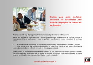 Durante a reunião siga alguns pontos fundamentais de etiqueta empresarial, tais como: Manter seu telefone no modo silencioso e sem o vibracall ativado, principalmente se ele ficar em cima da mesa, pois o atrito do telefone com a mesa atrapalhará a reunião com a mesma intensidade de um toque sonoro. Se não for possível, comunique ao coordenador da reunião sua possível ausência em meio à reunião; Evitar gestos como ficar tamborilando os dedos na mesa, ficar girando se sua cadeira for giratória, postura displicente (corpo inclinado para trás ou olhando para os lados). Peça a palavra ao coordenador antes de expor sua ideia ou fato e assim que o mesmo consentir comece a expressar sua visão. Lembrando que: o horário de termino da reunião é de responsabilidade de todos, portanto participações devem ser concisas e ligadas à pauta estipulada. 
www.marcelofontoura.com.br 
Reuniões para serem produtivas necessitam ser direcionadas para assuntos e linguagem em comum aos participantes.  