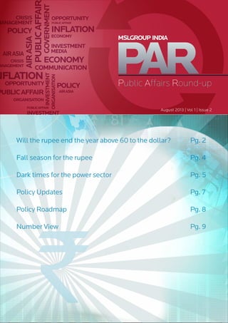 PUBLICAFFAI
PUBLICAFFAIR
PUBLICAFFAIR
PUBLICAFFAIR
MEDIA
GOVERNMENT
ECONOMY
ECONOMY
NFLATION
INFLATIONPOLICY
POLICY
AIRASIA
AIRASIA
AIRASIA
CRISIS
MANAGEMENT
CRISIS
ANAGEMENT
OPPORTUNITY
OPPORTUNITY
COMMUNICATION
ORGANISATION
ORGANISATION
INVESTMENT
INVESTMENT
INVESTMENT
Public Affairs Round-up
MSLGROUP INDIA
August 2013 | Vol 1 | Issue 2
Will the rupee end the year above 60 to the dollar? 	 Pg. 2
Fall season for the rupee 	 Pg. 4
Dark times for the power sector 	 Pg. 5
Policy Updates 	 Pg. 7
Policy Roadmap 	 Pg. 8
Number View 	 Pg. 9
 