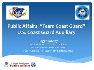 Public Affairs: “Team Coast Guard”
U.S. Coast Guard Auxiliary
Roger Bazeley
M.S.T.M, M.S.I.D., C.T.S.M., C.H.S.R.M
USCG AUXILLARY PUBLIC AFFAIRS
FSO-PA Flotilla 1-7 District 11N California USA
 