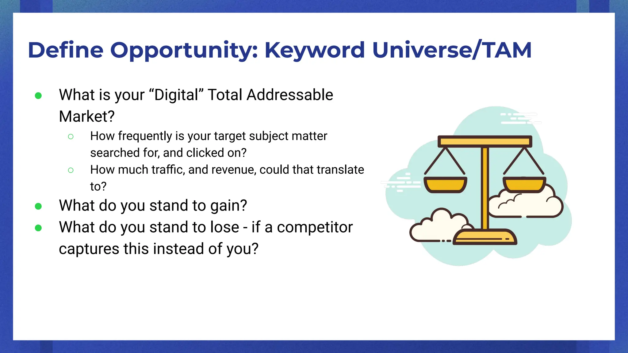Deﬁne Opportunity: Keyword Universe/TAM
● What is your “Digital” Total Addressable
Market?
○ How frequently is your target subject matter
searched for, and clicked on?
○ How much traﬃc, and revenue, could that translate
to?
● What do you stand to gain?
● What do you stand to lose - if a competitor
captures this instead of you?
 