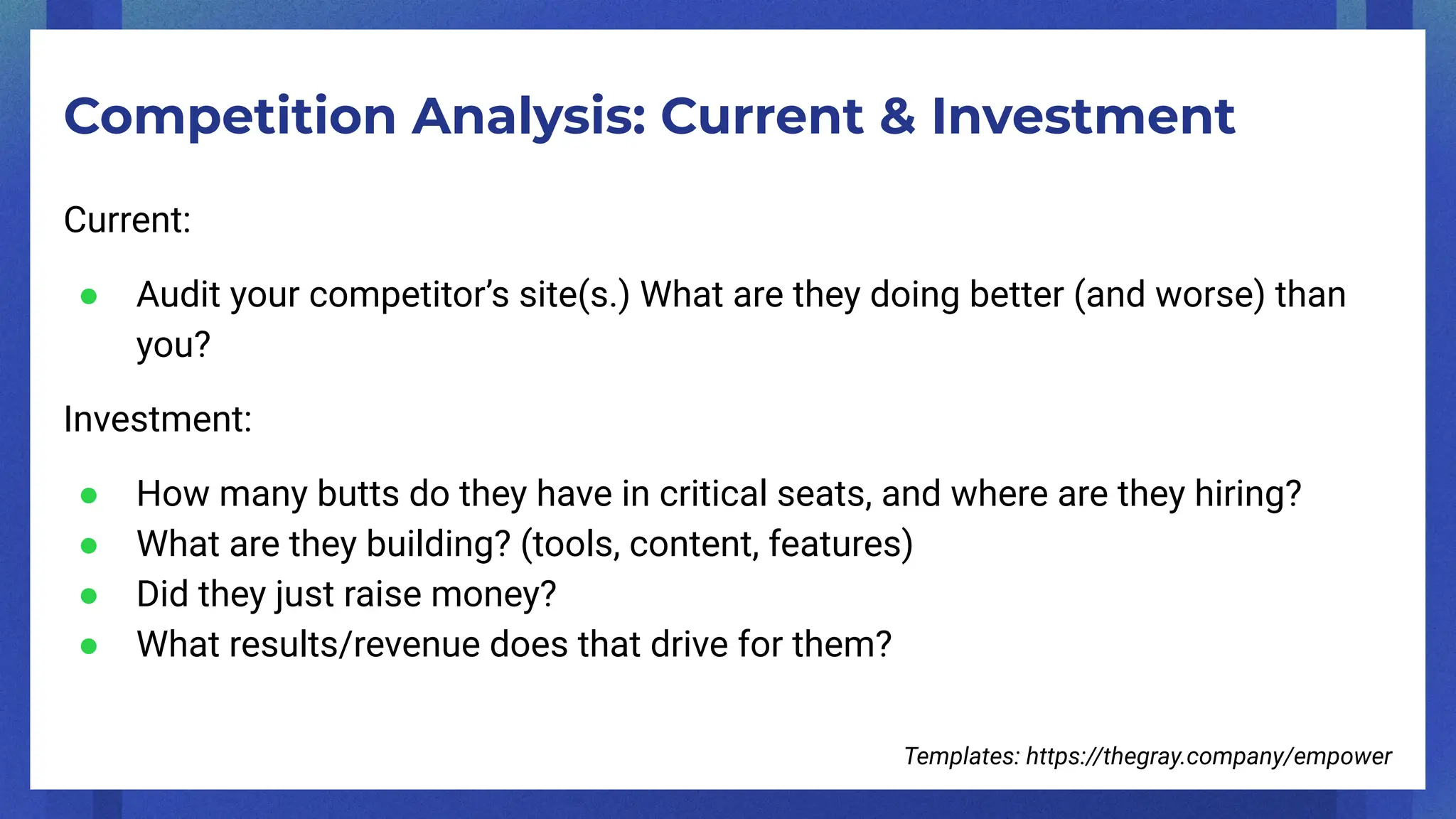 Competition Analysis: Current & Investment
Current:
● Audit your competitor’s site(s.) What are they doing better (and worse) than
you?
Investment:
● How many butts do they have in critical seats, and where are they hiring?
● What are they building? (tools, content, features)
● Did they just raise money?
● What results/revenue does that drive for them?
Templates: https://thegray.company/empower
 