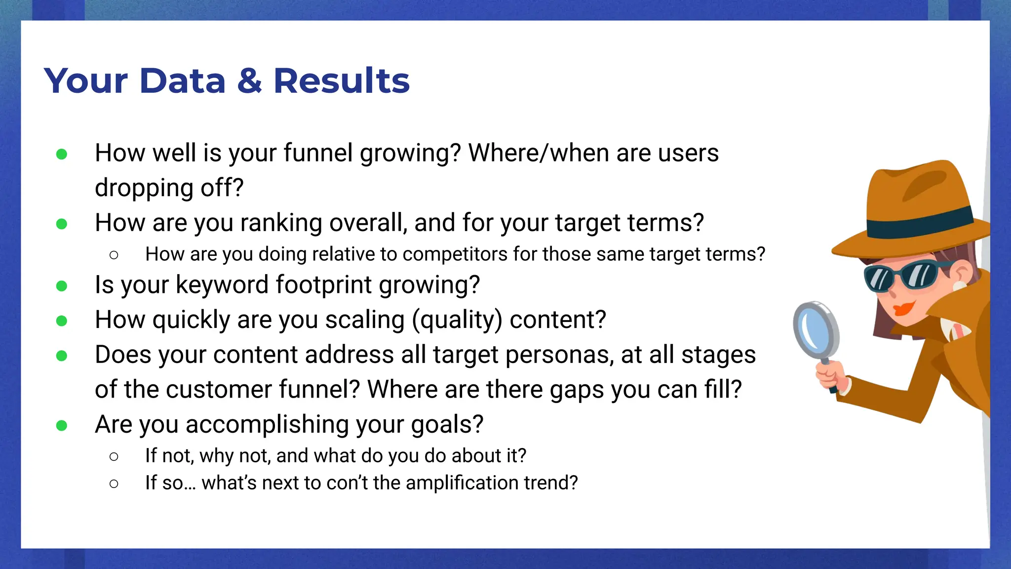 Your Data & Results
● How well is your funnel growing? Where/when are users
dropping off?
● How are you ranking overall, and for your target terms?
○ How are you doing relative to competitors for those same target terms?
● Is your keyword footprint growing?
● How quickly are you scaling (quality) content?
● Does your content address all target personas, at all stages
of the customer funnel? Where are there gaps you can ﬁll?
● Are you accomplishing your goals?
○ If not, why not, and what do you do about it?
○ If so… what’s next to con’t the ampliﬁcation trend?
 