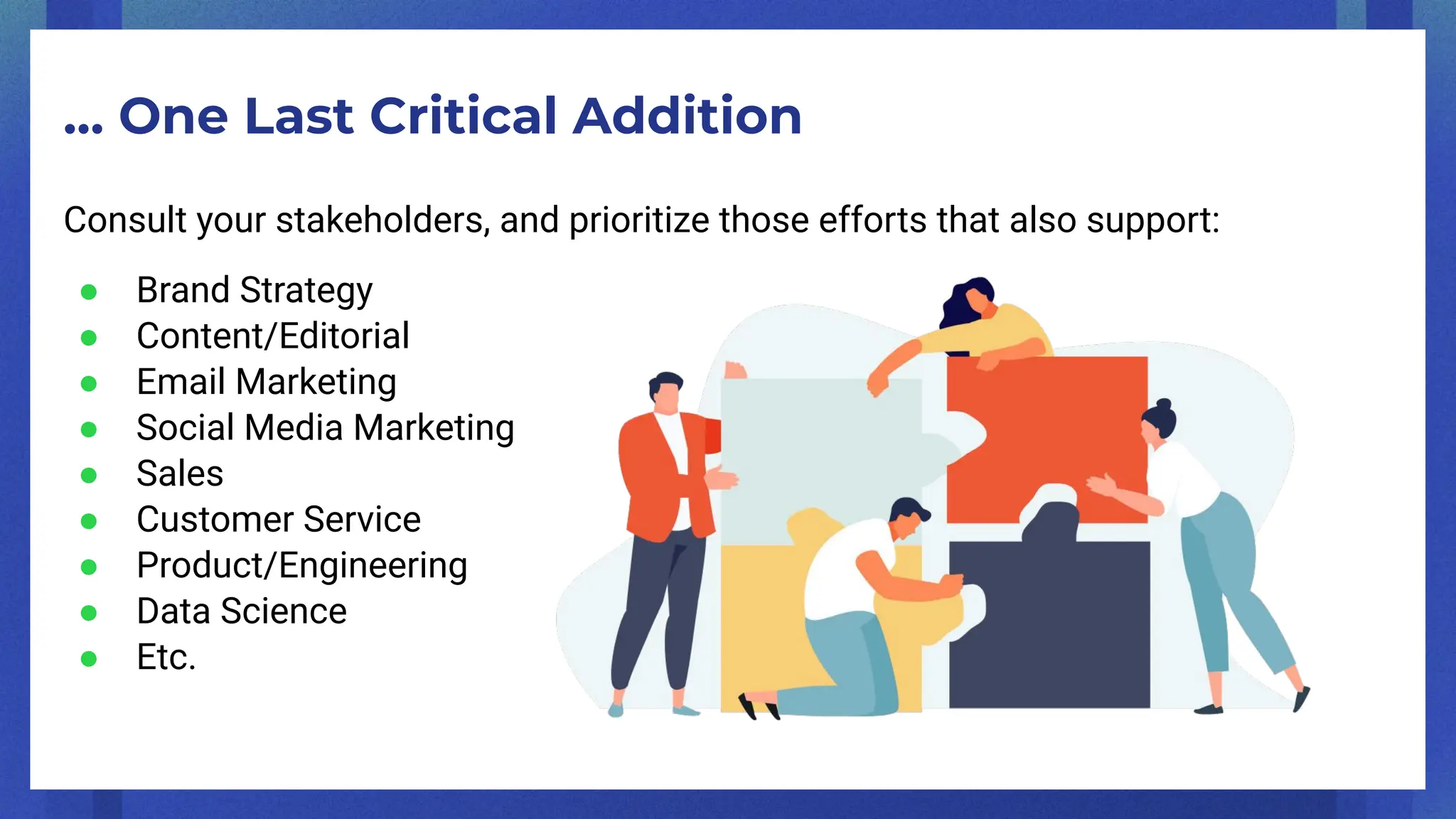 … One Last Critical Addition
Consult your stakeholders, and prioritize those efforts that also support:
● Brand Strategy
● Content/Editorial
● Email Marketing
● Social Media Marketing
● Sales
● Customer Service
● Product/Engineering
● Data Science
● Etc.
 