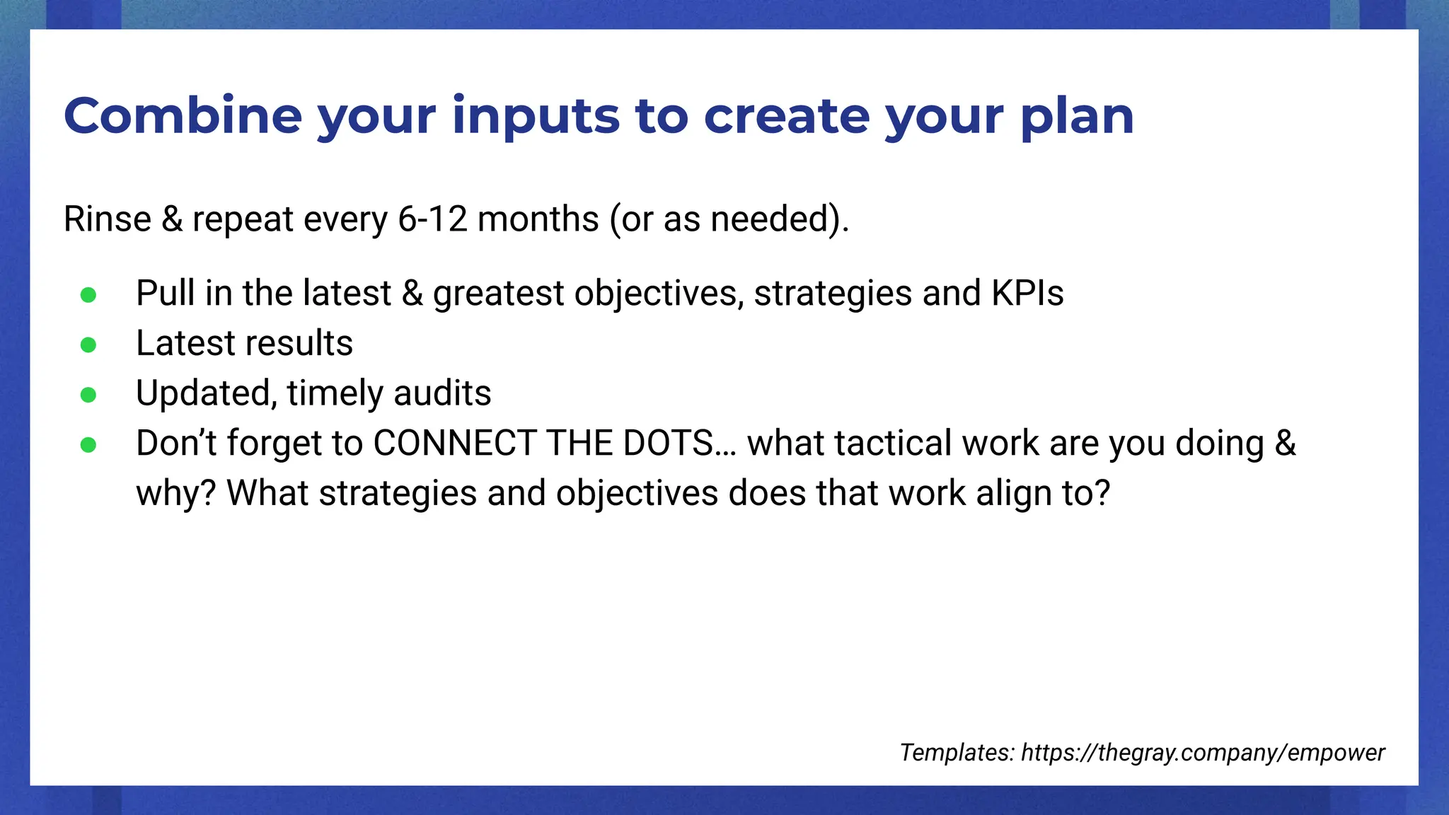 Combine your inputs to create your plan
Rinse & repeat every 6-12 months (or as needed).
● Pull in the latest & greatest objectives, strategies and KPIs
● Latest results
● Updated, timely audits
● Don’t forget to CONNECT THE DOTS… what tactical work are you doing &
why? What strategies and objectives does that work align to?
Templates: https://thegray.company/empower
 