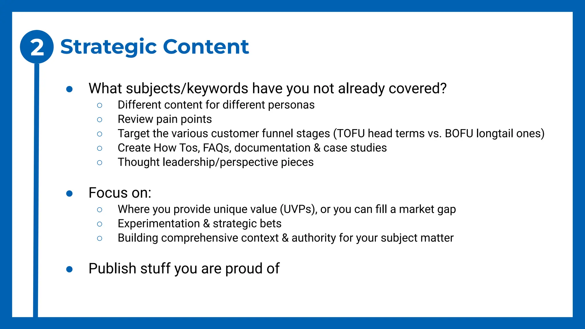 Strategic Content
● What subjects/keywords have you not already covered?
○ Different content for different personas
○ Review pain points
○ Target the various customer funnel stages (TOFU head terms vs. BOFU longtail ones)
○ Create How Tos, FAQs, documentation & case studies
○ Thought leadership/perspective pieces
● Focus on:
○ Where you provide unique value (UVPs), or you can ﬁll a market gap
○ Experimentation & strategic bets
○ Building comprehensive context & authority for your subject matter
● Publish stuff you are proud of
2
 