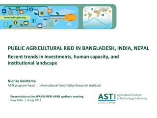 PUBLIC AGRICULTURAL R&D IN BANGLADESH, INDIA, NEPAL
Recent trends in investments, human capacity, and
institutional landscape


Nienke Beintema
ASTI program head | International Food Policy Research Institute


 Presentation at the APAARI-IFPRI AR4D synthesis meeting
 New Delhi | 4 July 2012
 