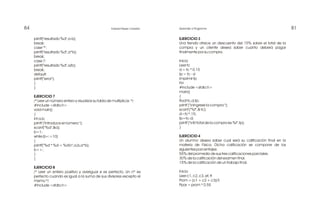81Aprender a Programar84 Edward Reyes Corredor
EJERCICIO 3
Una tienda ofrece un descuento del 15% sobre el total de la
compra y un cliente desea saber cuanto deberá pagar
finalmente por su compra.
Inicio
Leer tc
d = tc * 0.15
tp = tc - d
Imprimir tp
Fin
#include <stdio.h>
main()
{
float tc,d,tp;
printf ("nIngrese la compra:");
scanf ("%f",& tc);
d=tc*.15;
tp=tc-d;
printf ("nEl total de la compra es:%f",tp);
}
EJERCICIO 4
Un alumno desea saber cual será su calificación final en la
materia de Física. Dicha calificación se compone de los
siguientes porcentajes:
55% del promedio de sus tres calificaciones parciales.
30% de la calificación del examen final.
15% de la calificación de un trabajo final.
Inicio
Leer c1, c2, c3, ef, tf
Prom = (c1 + c2 + c3)/3
Ppar = prom * 0.55
printf("resultado %d",a-b);
break;
case '*':
printf("resultado %d",a*b);
break;
case '/':
printf("resultado %d",a/b);
break;
default:
printf("error");
}
}
EJERCICIO 7
/* Leer un número entero y visualizar su tabla de multiplicar. */
#include <stdio.h>
void main()
{
int a,b;
printf ("Introduce el número:");
scanf("%d",&a);
b=1;
while (b<=10)
{
printf("%d * %d = %dn",a,b,a*b);
b++;
}
}
EJERCICIO 8
/* Leer un entero positivo y averiguar si es perfecto. Un nº es
perfecto cuando es igual a la suma de sus divisores excepto el
mismo */
#include <stdio.h>
 