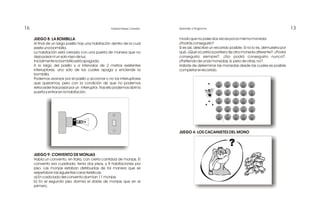 16 13Edward Reyes Corredor Aprender a Programar
modo que no pase dos veces por la misma moneda.
¿Podrás conseguirlo?
Si es así, describe un recorrido posible. Si no lo es, demuestra por
qué. ¿Qué ocurriría si partiera de otra moneda diferente?. ¿Podrá
conseguirlo siempre?. ¿No podrá conseguirlo nunca?.
¿Partiendo de unas monedas, sí; pero de otras, no?.
Habrás de determinar las monedas desde las cuales es posible
completar el recorrido.
JUEGO 4: LOS CACAHUETES DEL MONO
JUEGO 8: LA BOMBILLA
Al final de un largo pasillo hay una habitación dentro de la cual
existe una bombilla.
La habitación está cerrada con una puerta de manera que no
deja pasar ni un solo rayo de luz.
Inicialmente la bombilla está apagada.
A lo largo del pasillo y a intervalos de 2 metros existentes
interruptores, uno sólo de los cuales apaga y enciende la
bombilla.
Podemos avanzar por el pasillo y accionar o no los interruptores
que queramos, pero con la condición de que no podemos
retroceder tras pasar por un interruptor. Tras ello podemos abrir la
puerta y entrar en la habitación.
JUEGO 9: CONVENTO DE MONJAS
Había un convento, en Italia, con cierta cantidad de monjas. El
convento era cuadrado, tenía dos pisos, y 8 habitaciones por
piso. Las monjas estaban distribuidas de tal manera que se
respetaban las siguientes características:
a) En cada lado del convento dormían 11 monjas.
b) En el segundo piso dormía el doble de monjas que en el
primero.
 
