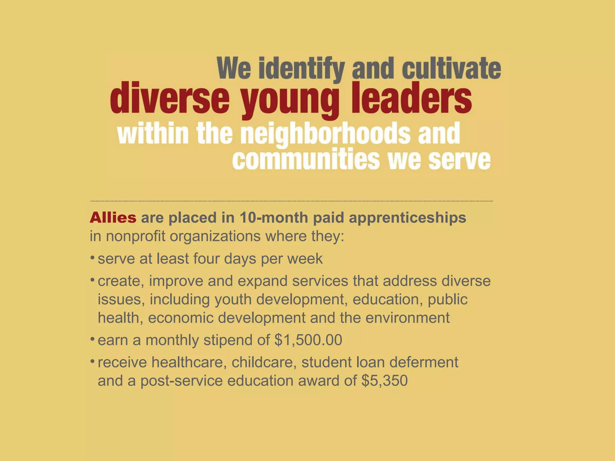 Allies   are placed in 10-month paid apprenticeships   in nonprofit organizations where they: serve at least four days per week create, improve and expand services that address diverse issues, including youth development, education, public  health, economic development and the environment earn a monthly stipend of $1,500.00  receive healthcare, childcare, student loan deferment  and a post-service education award of $5,350 
