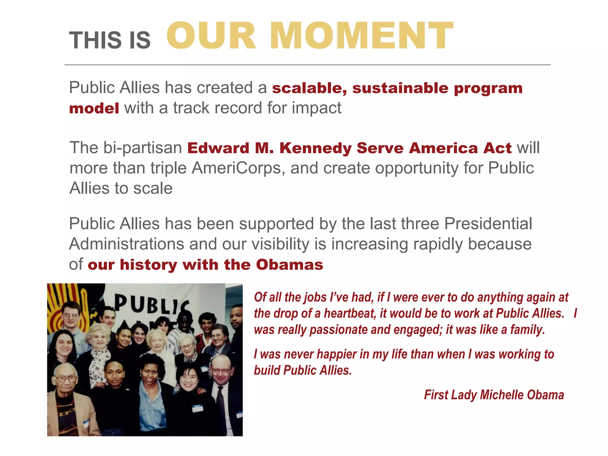 Public Allies has created a  scalable, sustainable program model  with a track record for impact THIS IS   OUR   MOMENT The bi-partisan  Edward M. Kennedy   Serve America Act  will more than triple AmeriCorps, and create opportunity for Public Allies to scale Public Allies has been supported by the last three Presidential Administrations and our visibility is increasing rapidly because of  our history with the Obamas  Of all the jobs I’ve had, if I were ever to do anything again at the drop of a heartbeat, it would be to work at Public Allies.  I was really passionate and engaged; it was like a family. I was never happier in my life than when I was working to build Public Allies.   First Lady Michelle Obama 