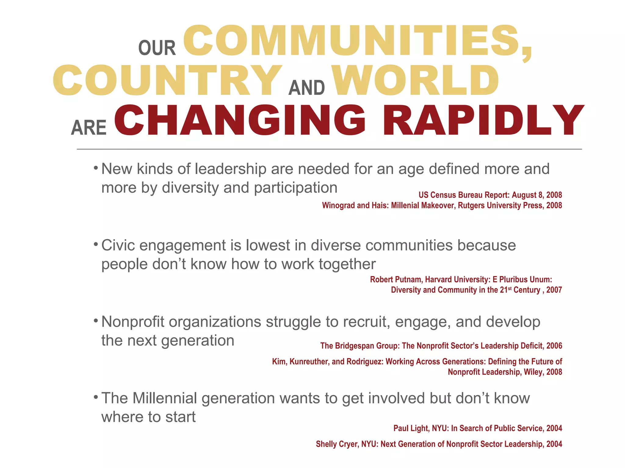 New kinds of leadership are needed for an age defined more and more by diversity and participation Civic engagement is lowest in  diverse communities  because people don’t know how to work together Nonprofit organizations struggle to recruit, engage, and develop the next generation The Millennial generation wants to get involved but don’t know where to start OUR   COMMUNITIES, COUNTRY   AND   WORLD ARE   CHANGING RAPIDLY US Census Bureau Report: August 8, 2008 Winograd and Hais: Millenial Makeover, Rutgers University Press, 2008 Robert Putnam, Harvard University: E Pluribus Unum:  Diversity and Community in the 21 st  Century , 2007 The Bridgespan Group: The Nonprofit Sector’s Leadership Deficit, 2006 Kim, Kunreuther, and Rodriguez: Working Across Generations: Defining the Future of Nonprofit Leadership, Wiley, 2008 Paul Light, NYU: In Search of Public Service, 2004 Shelly Cryer, NYU: Next Generation of Nonprofit Sector Leadership, 2004 