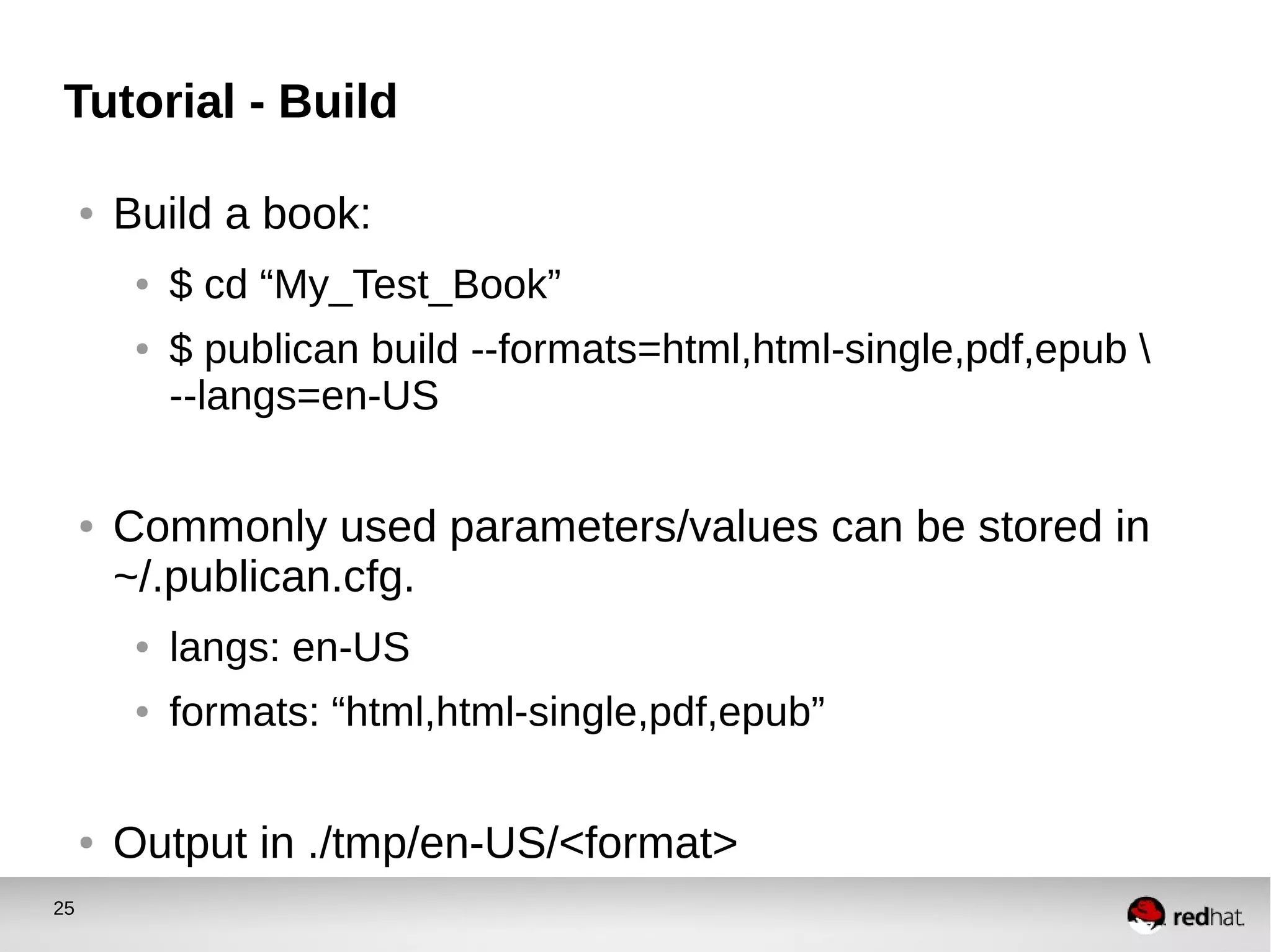 25
Tutorial - Build
● Build a book:
● $ cd “My_Test_Book”
● $ publican build --formats=html,html-single,pdf,epub 
--langs=en-US
● Commonly used parameters/values can be stored in
~/.publican.cfg.
● langs: en-US
● formats: “html,html-single,pdf,epub”
● Output in ./tmp/en-US/<format>
 