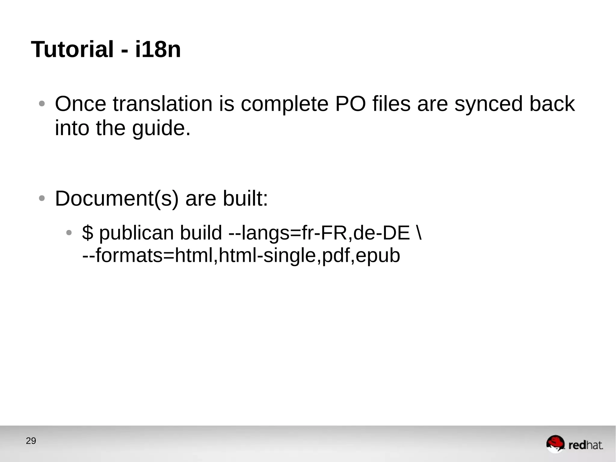 29
Tutorial - i18n
● Once translation is complete PO files are synced back
into the guide.
● Document(s) are built:
● $ publican build --langs=fr-FR,de-DE 
--formats=html,html-single,pdf,epub
 