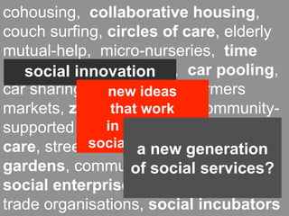 cohousing, collaborative housing,
couch surfing, circles of care, elderly
mutual-help, micro-nurseries, time
banks, local currencies, car pooling,
   social innovation
car sharing, food coops, farmers
                new ideas
markets, zero-miles food, community-
                that work
               in meeting
supported agriculture, neighbourhood
care, street social demands
             festivals,new generation
                    a community
gardens, community-basedservices?
                   of social tourism,
social enterprises, co-working, fair
trade organisations, social incubators
 