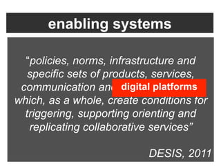 enabling systems

  “policies, norms, infrastructure and
   specific sets of products, services,
 communication and digital platforms,
                       digital platforms
which, as a whole, create conditions for
  triggering, supporting orienting and
   replicating collaborative services”

                           DESIS, 2011
 