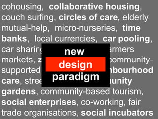 cohousing, collaborative housing,
couch surfing, circles of care, elderly
mutual-help, micro-nurseries, time
banks, local currencies, car pooling,
car sharing, food coops, farmers
                  new
markets, zero-miles food, community-
             economic
                design
supported agriculture, neighbourhood
              paradigm
care, street festivals, community
gardens, community-based tourism,
social enterprises, co-working, fair
trade organisations, social incubators
 