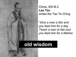 China, 400 B.C
     Lao Tzu
     writes the Tao Te Ching

     “Give a man a fish and
     you feed him for a day.
     Teach a man to fish and
     you feed him for a lifetime"



old wisdom
 