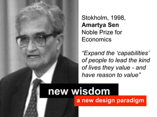 Stokholm, 1998,
     Amartya Sen
     Noble Prize for
     Economics

     “Expand the ‘capabilities’
     of people to lead the kind
     of lives they value - and
     have reason to value”

new wisdom
    a new design paradigm
 