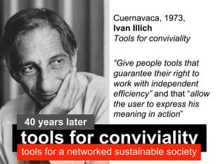 Cuernavaca, 1973,
                     Ivan Illich
                     Tools for conviviality

                     “Give people tools that
                     guarantee their right to
                     work with independent
                     efficiency” and that “allow
                     the user to express his
                     meaning in action”
40 years later
tools for conviviality
tools for a networked sustainable society
 