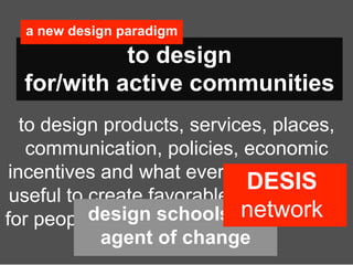 a new design paradigm
            to design
  for/with active communities
   to design products, services, places,
    communication, policies, economic
 incentives and what ever else could be
                               DESIS
 useful to create favorable eco-systems
           design schools as  network
for people’s creativity, collaboration and
            agent of change
            entrepreneurship.
 