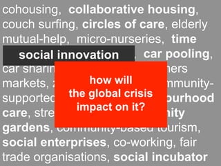 cohousing, collaborative housing,
couch surfing, circles of care, elderly
mutual-help, micro-nurseries, time
banks, local currencies, car pooling,
   social innovation
car sharing, food coops, farmers
markets, zero-miles will community-
                 how food,
             the global crisis
supported agriculture, neighbourhood
               impact on it?
care, street festivals, community
gardens, community-based tourism,
social enterprises, co-working, fair
trade organisations, social incubator
 
