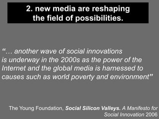 2. new media are reshaping
           the field of possibilities.



“… another wave of social innovations
is underway in the 2000s as the power of the
Internet and the global media is harnessed to
causes such as world poverty and environment”



  The Young Foundation, Social Silicon Valleys. A Manifesto for
                                        Social Innovation 2006
 