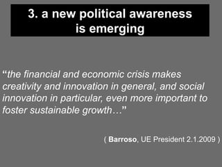 3. a new political awareness
             is emerging


“the financial and economic crisis makes
creativity and innovation in general, and social
innovation in particular, even more important to
foster sustainable growth…”

                       ( Barroso, UE President 2.1.2009 )
 