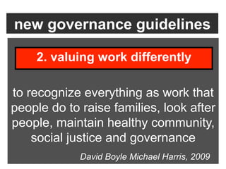 new governance guidelines

    2. valuing work differently

to recognize everything as work that
people do to raise families, look after
people, maintain healthy community,
    social justice and governance
             David Boyle Michael Harris, 2009
 