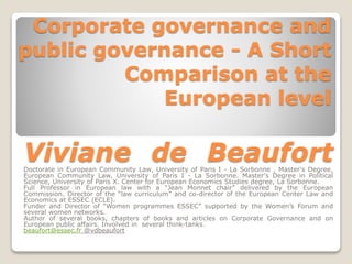 Corporate governance and 
public governance - A Short 
Comparison at the 
European level 
Viviane de Beaufort 
Doctorate in European Community Law, University of Paris I - La Sorbonne , Master's Degree, 
European Community Law, University of Paris I - La Sorbonne. Master's Degree in Political 
Science, University of Paris X. Center for European Economics Studies degree, La Sorbonne. 
Full Professor in European law with a “Jean Monnet chair” delivered by the European 
Commission. Director of the “law curriculum” and co-director of the European Center Law and 
Economics at ESSEC (ECLE). 
Funder and Director of “Women programmes ESSEC” supported by the Women’s Forum and 
several women networks. 
Author of several books, chapters of books and articles on Corporate Governance and on 
European public affairs. Involved in several think-tanks. 
beaufort@essec.fr @vdbeaufort 
 